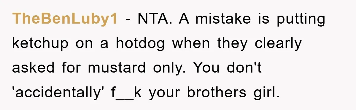 TheBenLuby1 − NTA. A mistake is putting ketchup on a hotdog when they clearly asked for mustard only. You don't 'accidentally' f__k your brothers girl.