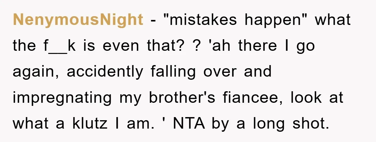 NenymousNight − "mistakes happen" what the f__k is even that? ? 'ah there I go again, accidently falling over and impregnating my brother's fiancee, look at what a klutz I...