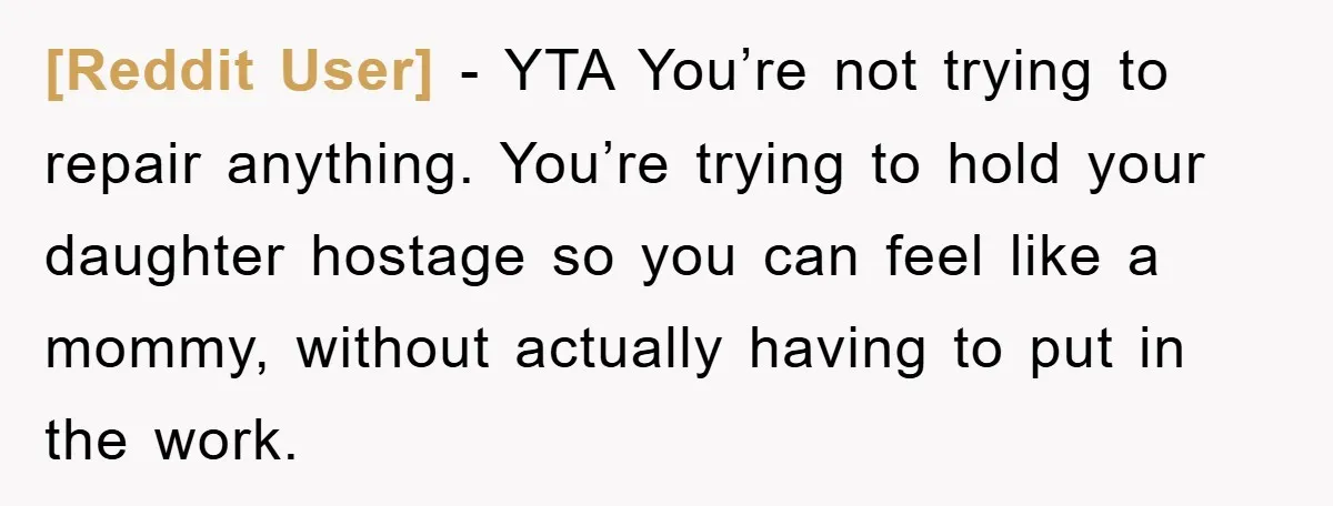 [Reddit User] − YTA You’re not trying to repair anything. You’re trying to hold your daughter hostage so you can feel like a mommy, without actually having to put in...