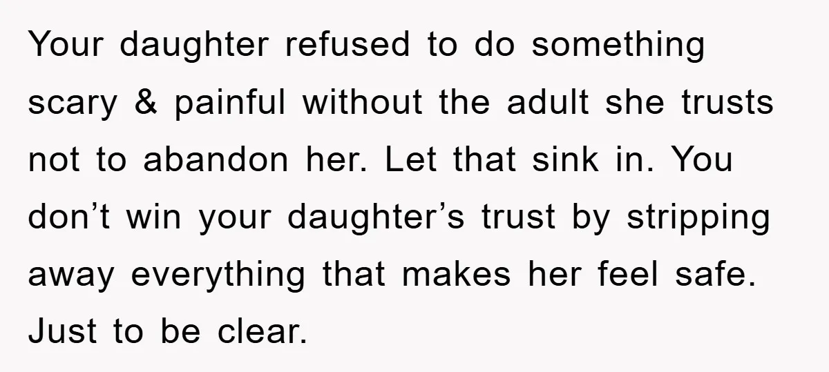 Your daughter refused to do something scary & painful without the adult she trusts not to abandon her. Let that sink in. You don’t win your daughter’s trust by stripping...