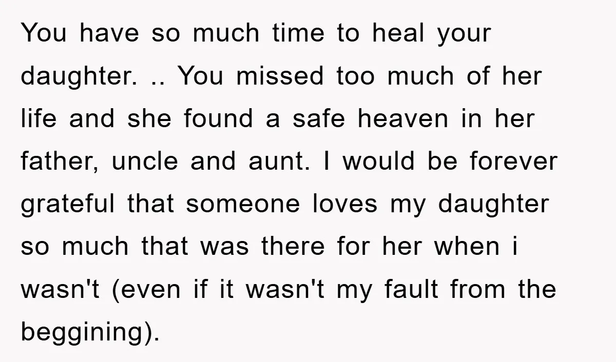 You have so much time to heal your daughter. .. You missed too much of her life and she found a safe heaven in her father, uncle and aunt. I...