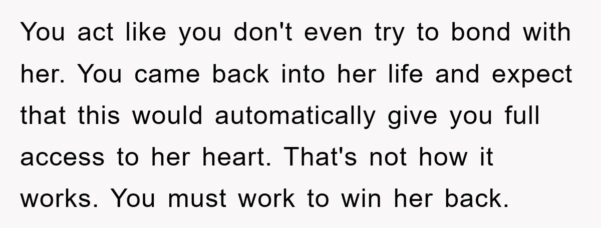 You act like you don't even try to bond with her. You came back into her life and expect that this would automatically give you full access to her heart....