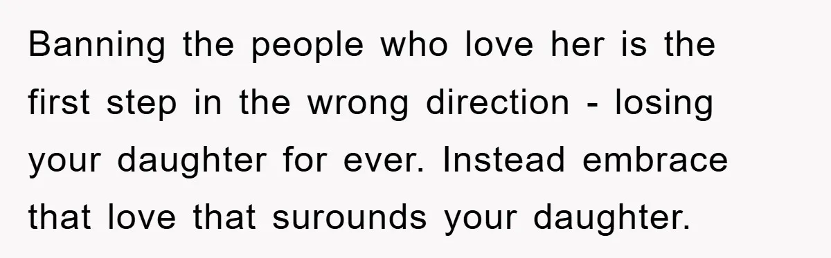 Banning the people who love her is the first step in the wrong direction - losing your daughter for ever. Instead embrace that love that surounds your daughter.