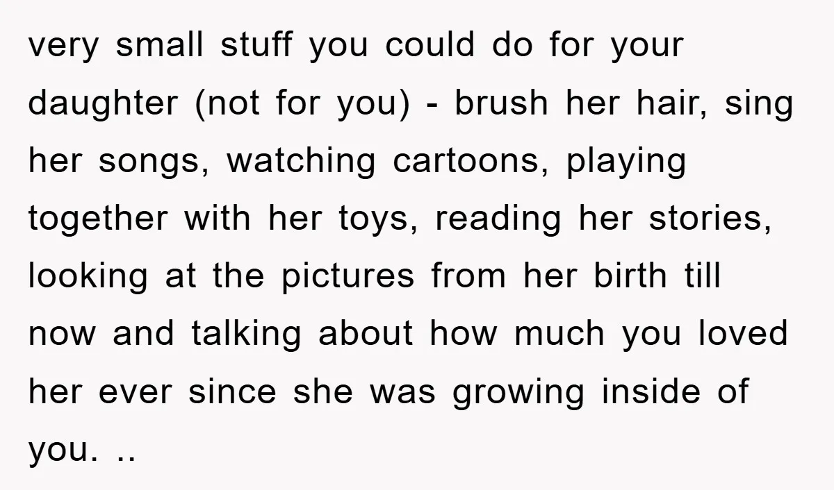 very small stuff you could do for your daughter (not for you) - brush her hair, sing her songs, watching cartoons, playing together with her toys, reading her stories, looking...