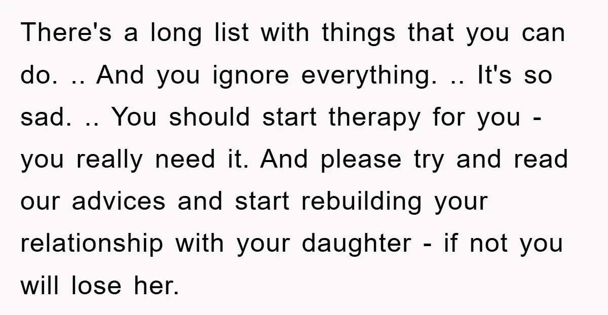 There's a long list with things that you can do. .. And you ignore everything. .. It's so sad. .. You should start therapy for you - you really need...