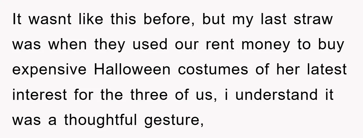 It wasnt like this before, but my last straw was when they used our rent money to buy expensive Halloween costumes of her latest interest for the three of us,...