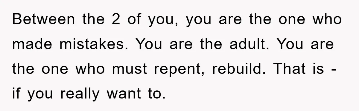 Between the 2 of you, you are the one who made mistakes. You are the adult. You are the one who must repent, rebuild. That is - if you really...
