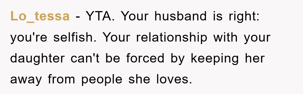 Lo_tessa − YTA. Your husband is right: you're selfish. Your relationship with your daughter can't be forced by keeping her away from people she loves.