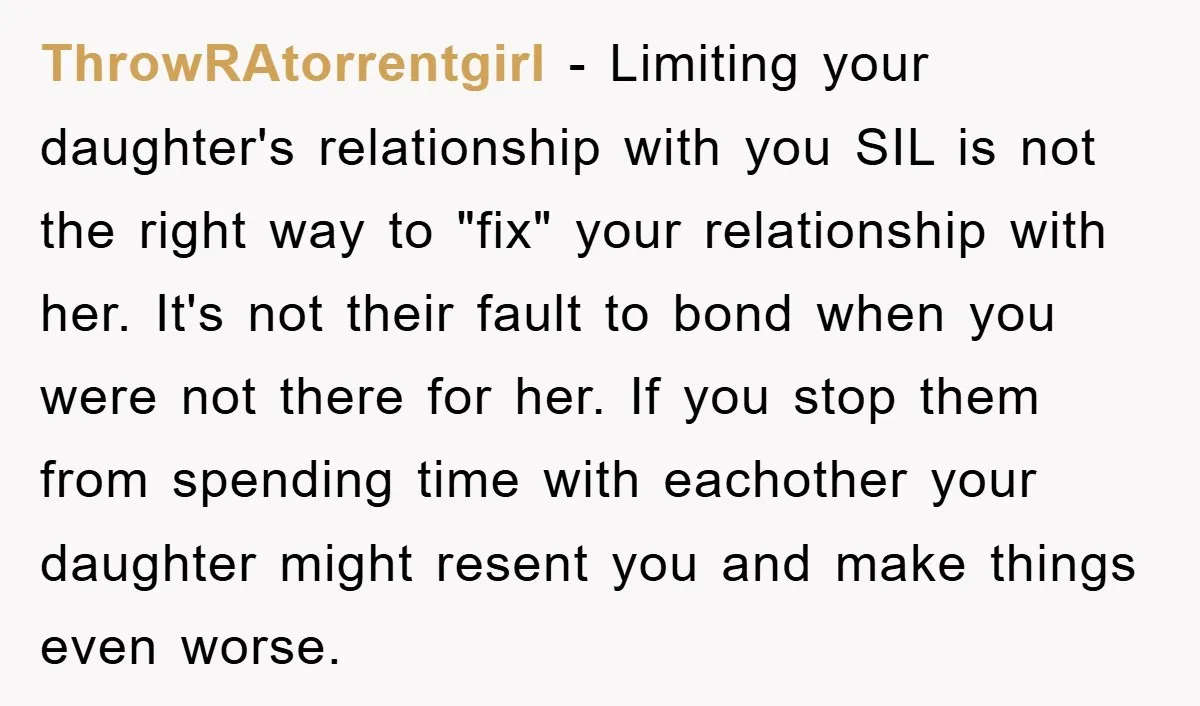ThrowRAtorrentgirl − Limiting your daughter's relationship with you SIL is not the right way to "fix" your relationship with her. It's not their fault to bond when you were not...