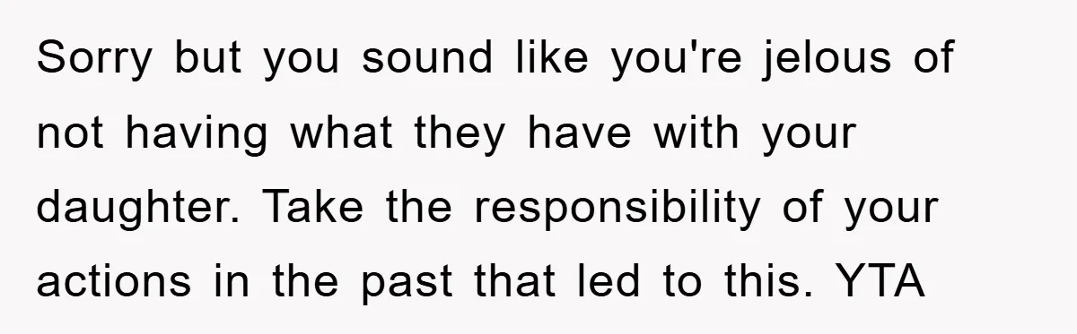 Sorry but you sound like you're jelous of not having what they have with your daughter. Take the responsibility of your actions in the past that led to this. YTA