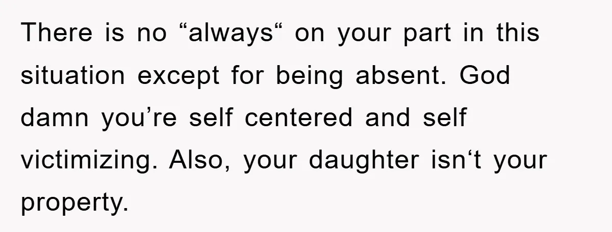 There is no “always“ on your part in this situation except for being absent. God damn you’re self centered and self victimizing. Also, your daughter isn‘t your property.
