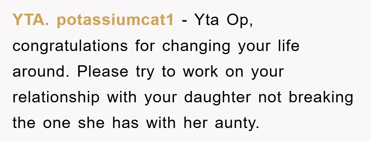 YTA. potassiumcat1 − Yta Op, congratulations for changing your life around. Please try to work on your relationship with your daughter not breaking the one she has with her aunty.