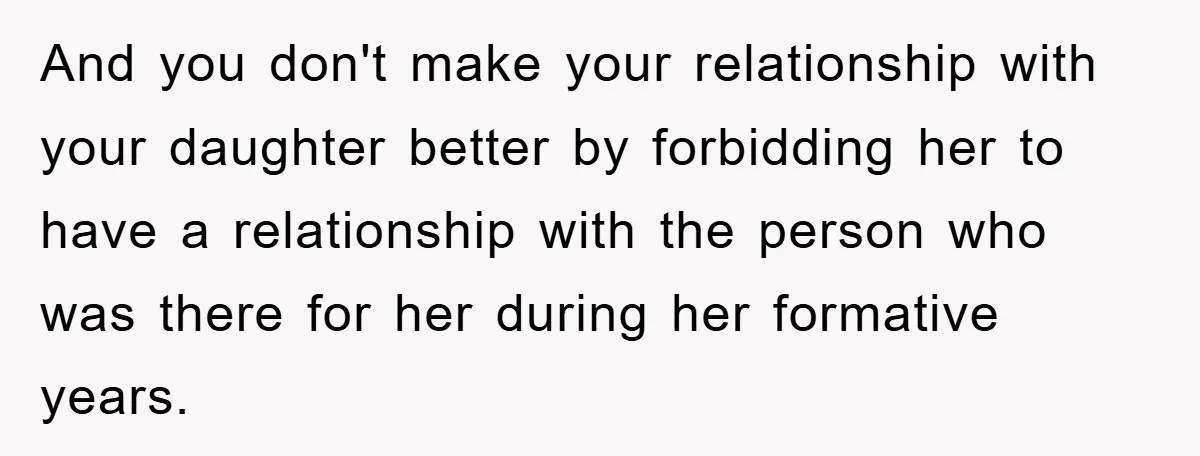 And you don't make your relationship with your daughter better by forbidding her to have a relationship with the person who was there for her during her formative years.
