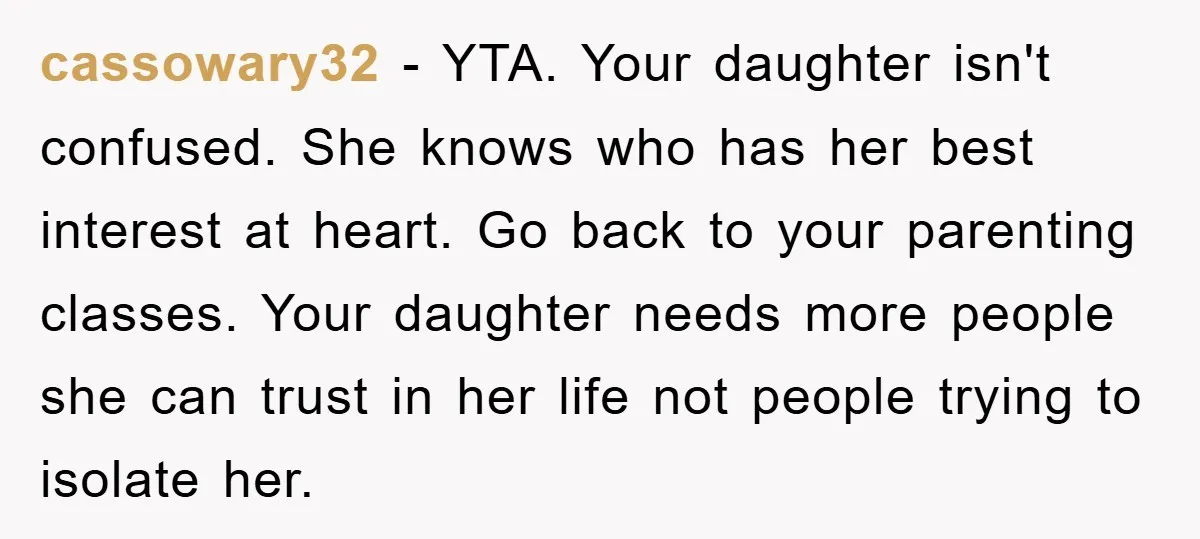 cassowary32 − YTA. Your daughter isn't confused. She knows who has her best interest at heart. Go back to your parenting classes. Your daughter needs more people she can trust...