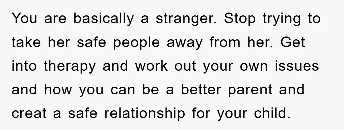 You are basically a stranger. Stop trying to take her safe people away from her. Get into therapy and work out your own issues and how you can be a...