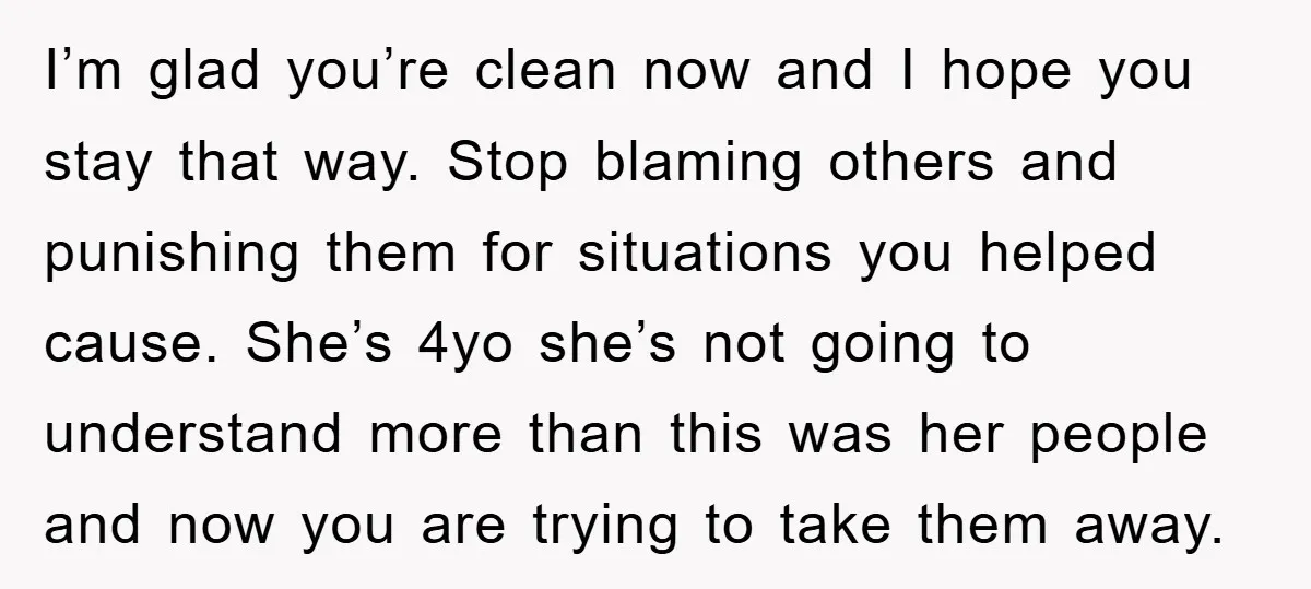 I’m glad you’re clean now and I hope you stay that way. Stop blaming others and punishing them for situations you helped cause. She’s 4yo she’s not going to understand...