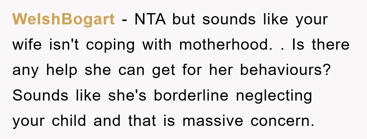 WelshBogart − NTA but sounds like your wife isn't coping with motherhood. . Is there any help she can get for her behaviours? Sounds like she's borderline neglecting your child...