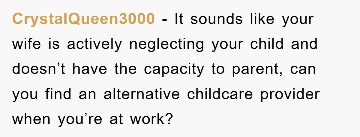 CrystalQueen3000 − It sounds like your wife is actively neglecting your child and doesn’t have the capacity to parent, can you find an alternative childcare provider when you’re at work?