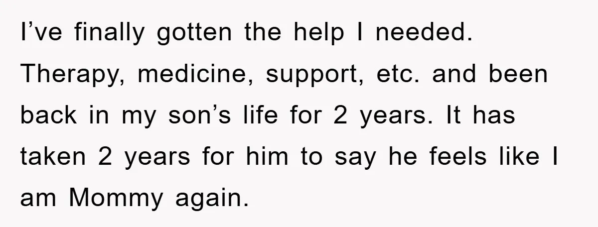 I’ve finally gotten the help I needed. Therapy, medicine, support, etc. and been back in my son’s life for 2 years. It has taken 2 years for him to say...