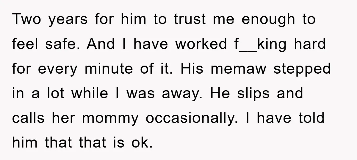 Two years for him to trust me enough to feel safe. And I have worked f__king hard for every minute of it. His memaw stepped in a lot while I...