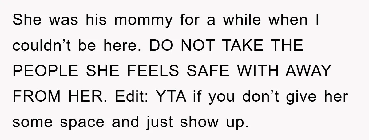 She was his mommy for a while when I couldn’t be here. DO NOT TAKE THE PEOPLE SHE FEELS SAFE WITH AWAY FROM HER. Edit: YTA if you don’t give...
