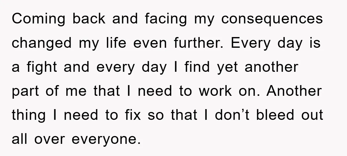 Coming back and facing my consequences changed my life even further. Every day is a fight and every day I find yet another part of me that I need to...