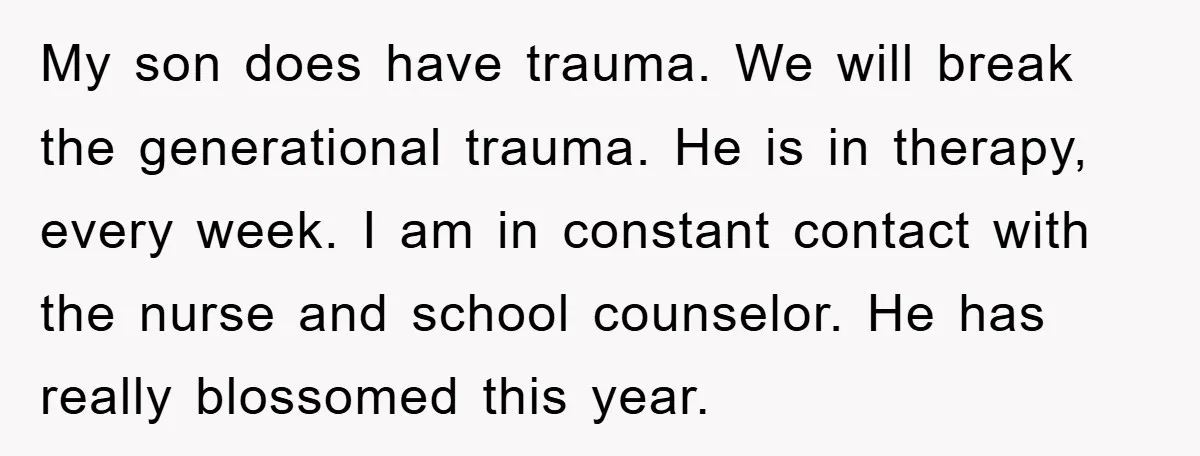 My son does have trauma. We will break the generational trauma. He is in therapy, every week. I am in constant contact with the nurse and school counselor. He has...
