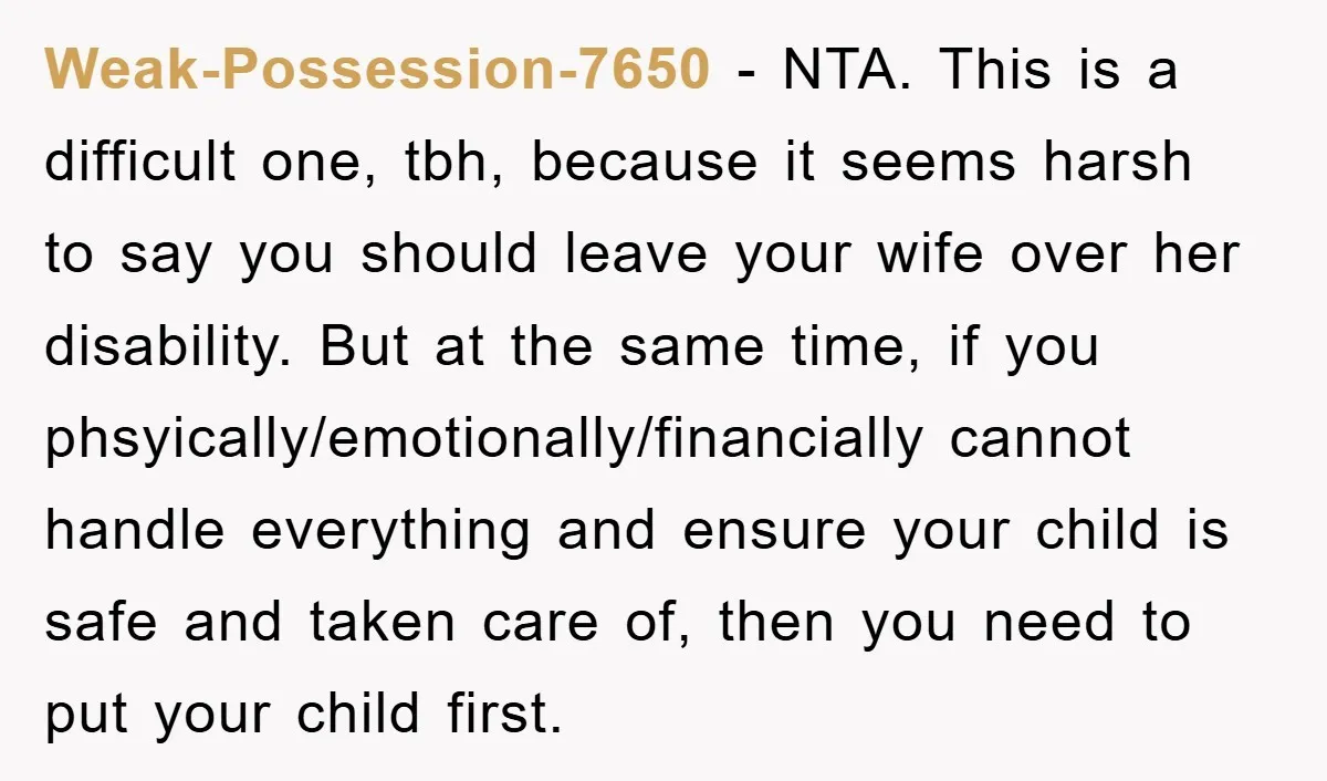 Weak-Possession-7650 − NTA. This is a difficult one, tbh, because it seems harsh to say you should leave your wife over her disability. But at the same time, if you...