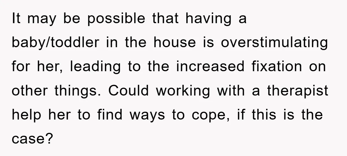 It may be possible that having a baby/toddler in the house is overstimulating for her, leading to the increased fixation on other things. Could working with a therapist help her...