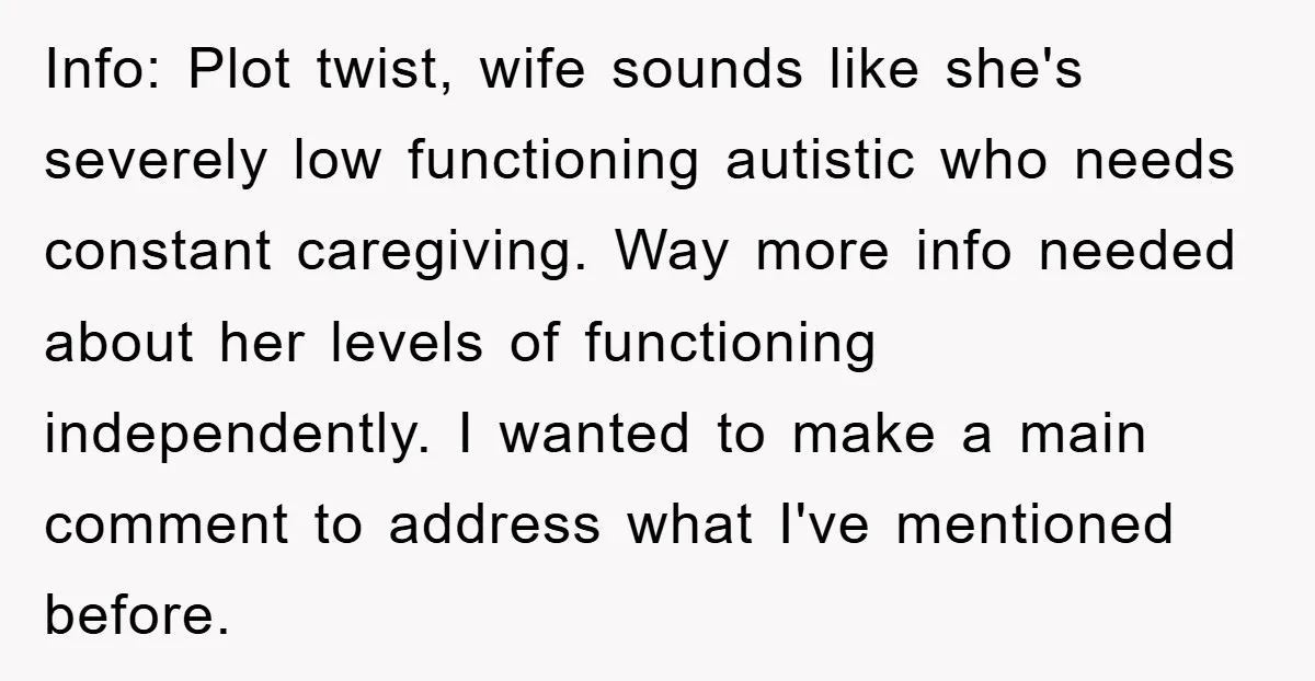 Info: Plot twist, wife sounds like she's severely low functioning autistic who needs constant caregiving. Way more info needed about her levels of functioning independently. I wanted to make a...