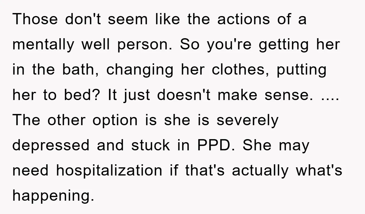 Those don't seem like the actions of a mentally well person. So you're getting her in the bath, changing her clothes, putting her to bed? It just doesn't make sense....