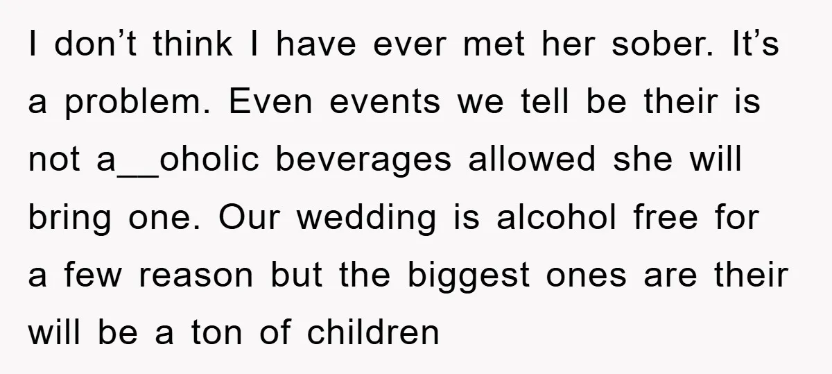 I don’t think I have ever met her sober. It’s a problem. Even events we tell be their is not a__oholic beverages allowed she will bring one. Our wedding is...