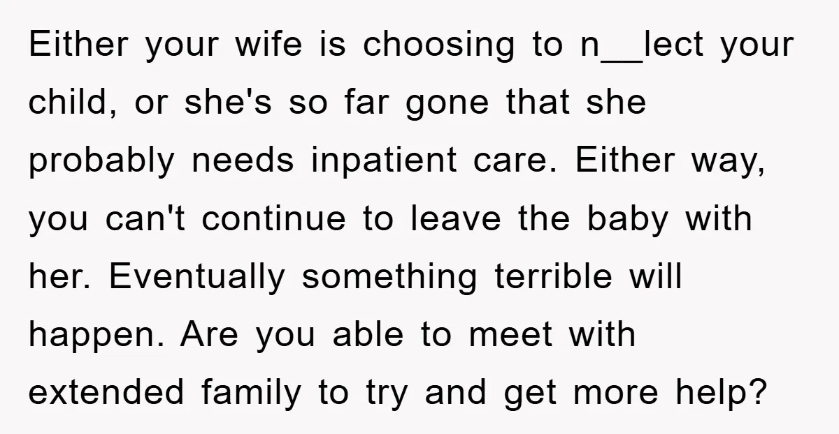 Either your wife is choosing to n__lect your child, or she's so far gone that she probably needs inpatient care. Either way, you can't continue to leave the baby with...