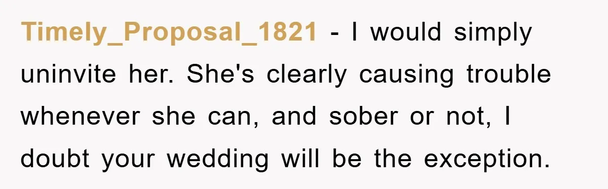 Timely_Proposal_1821 − I would simply uninvite her. She's clearly causing trouble whenever she can, and sober or not, I doubt your wedding will be the exception.