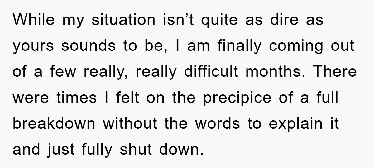 While my situation isn’t quite as dire as yours sounds to be, I am finally coming out of a few really, really difficult months. There were times I felt on...