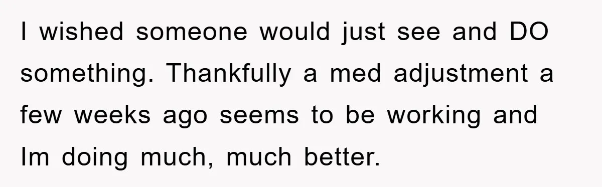 I wished someone would just see and DO something. Thankfully a med adjustment a few weeks ago seems to be working and Im doing much, much better.