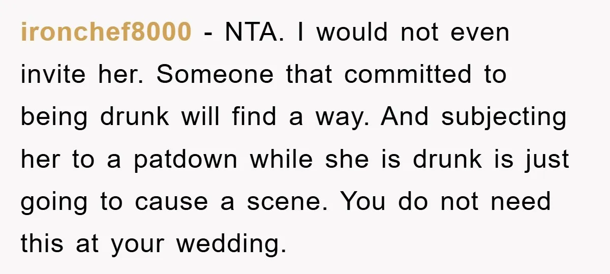 ironchef8000 − NTA. I would not even invite her. Someone that committed to being drunk will find a way. And subjecting her to a patdown while she is drunk is...