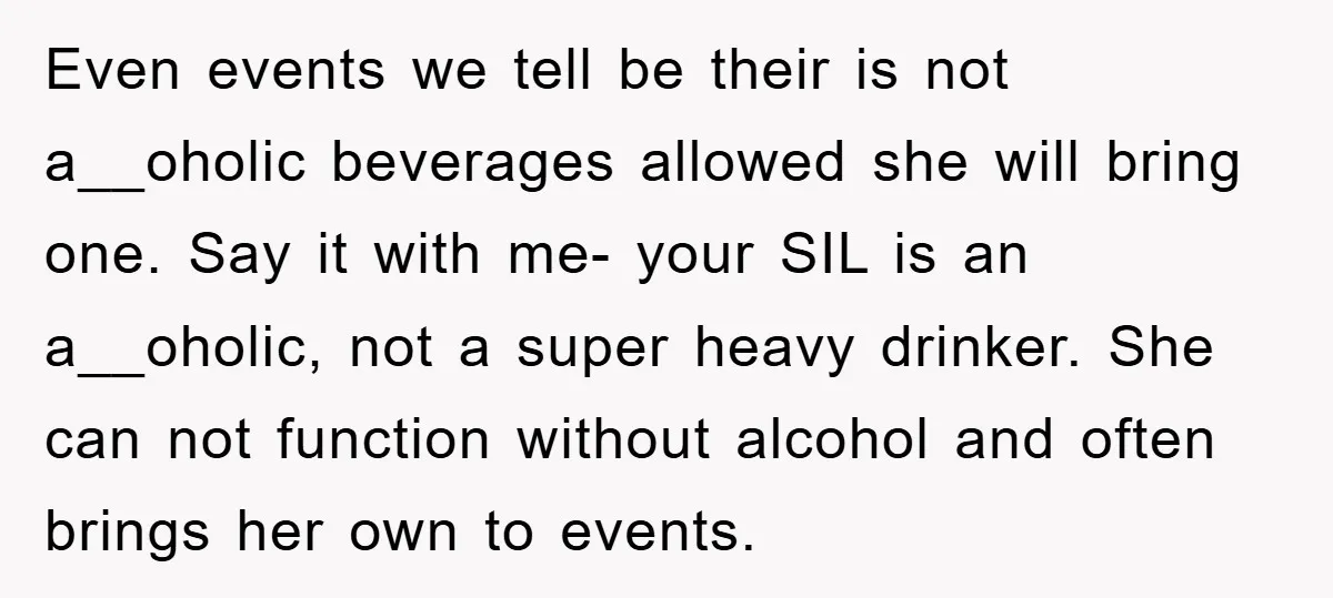 Even events we tell be their is not a__oholic beverages allowed she will bring one. Say it with me- your SIL is an a__oholic, not a super heavy drinker. She...