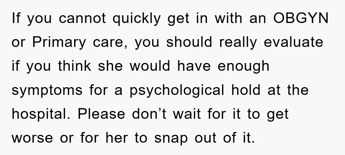 If you cannot quickly get in with an OBGYN or Primary care, you should really evaluate if you think she would have enough symptoms for a psychological hold at the...
