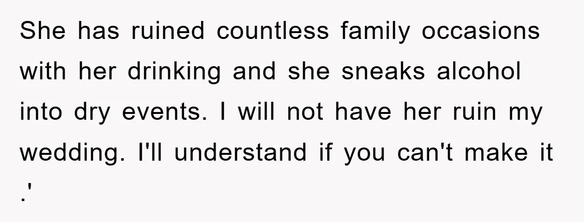 She has ruined countless family occasions with her drinking and she sneaks alcohol into dry events. I will not have her ruin my wedding. I'll understand if you can't make...