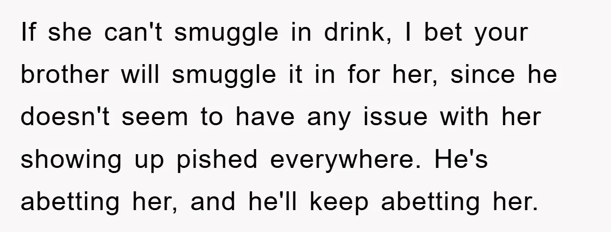 If she can't smuggle in drink, I bet your brother will smuggle it in for her, since he doesn't seem to have any issue with her showing up pished everywhere....