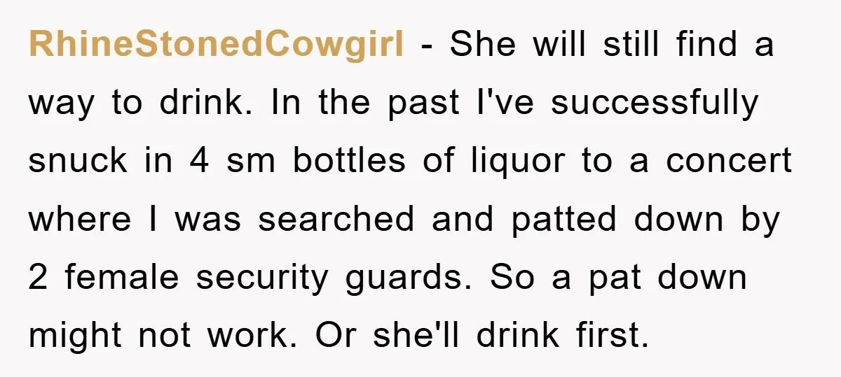 RhineStonedCowgirl − She will still find a way to drink. In the past I've successfully snuck in 4 sm bottles of liquor to a concert where I was searched and...
