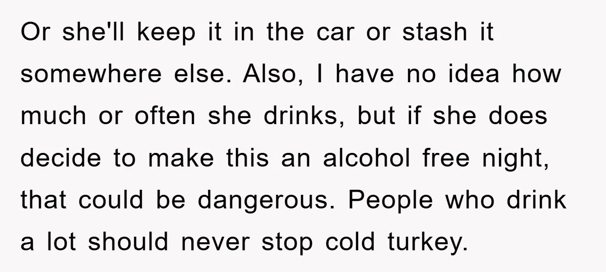 Or she'll keep it in the car or stash it somewhere else. Also, I have no idea how much or often she drinks, but if she does decide to make...
