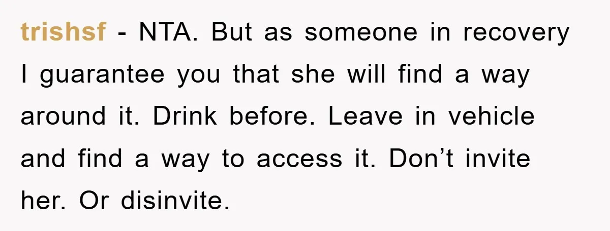 trishsf − NTA. But as someone in recovery I guarantee you that she will find a way around it. Drink before. Leave in vehicle and find a way to access...