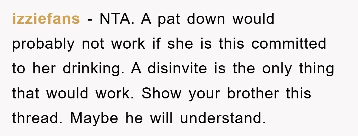 izziefans − NTA. A pat down would probably not work if she is this committed to her drinking. A disinvite is the only thing that would work. Show your brother...