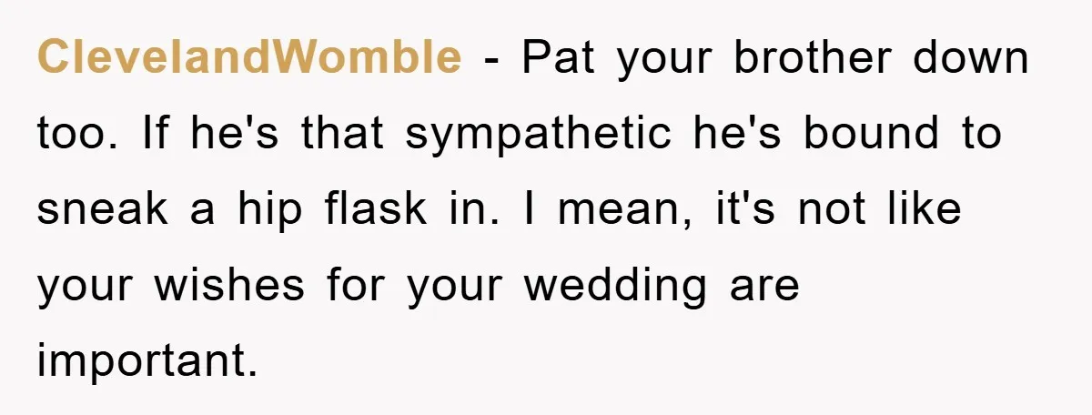 ClevelandWomble − Pat your brother down too. If he's that sympathetic he's bound to sneak a hip flask in. I mean, it's not like your wishes for your wedding are...