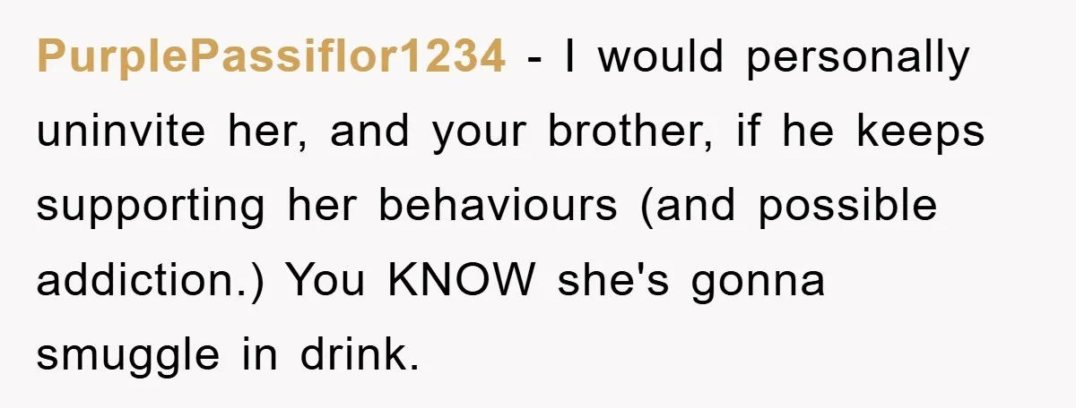 PurplePassiflor1234 − I would personally uninvite her, and your brother, if he keeps supporting her behaviours (and possible addiction.) You KNOW she's gonna smuggle in drink.