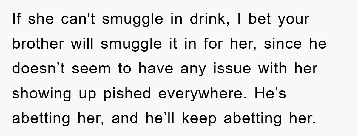If she can't smuggle in drink, I bet your brother will smuggle it in for her, since he doesn’t seem to have any issue with her showing up pished everywhere....