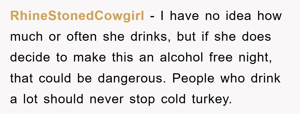 RhineStonedCowgirl − I have no idea how much or often she drinks, but if she does decide to make this an alcohol free night, that could be dangerous. People who...