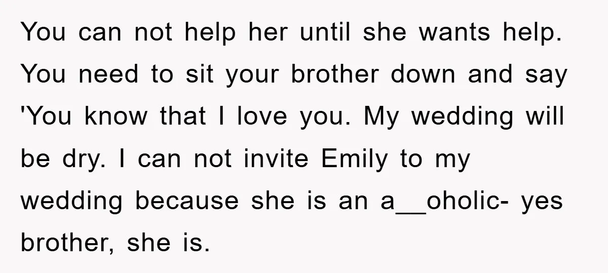 You can not help her until she wants help. You need to sit your brother down and say 'You know that I love you. My wedding will be dry. I...